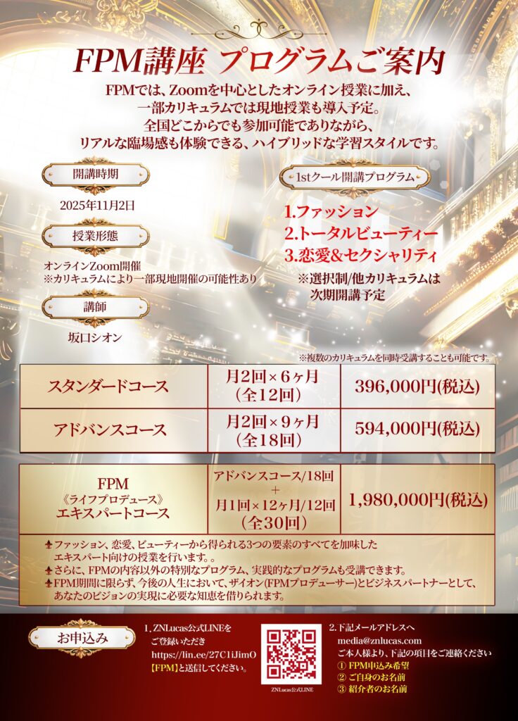 FPMでは、Zoomを中心としたオンライン授業に加え、一部カリキュラムでは現地授業も導入予定。 全国どこからでも参加可能でありながら、リアルな臨場感も体験できる、ハイブリッドな学習スタイルです。 開講時期 1stクール開講プログラム 2025年11月開講予定 1.ファッション 2.トータルビューティー 3.恋愛&セクシャリティ 授業形態：オンラインZoom開催 ※カリキュラムにより一部現地開催の可能性あり ※選択制/他カリキュラムは次期開講予定 講師：坂口シオン ※複数のカリキュラムを同時受講することも可能です。 スタンダードコース 月2回 × 6ヶ月(全12回) 396,000円(税込) アドバンスコース 月2回 × 9ヶ月(全18回) 594,000円(税込) FPM《ライフプロデュース》エキスパートコース 月1回 × 12ヶ月/12回(全30回) 1,980,000円(税込) ファッション講座とFPMファッションの内容を全てご受講いただけます。 自分の人生&他者の人生に使えるアイピーエム分析の特別授業がご受講いただけます。 FPMファッションの授業に加えて、エキスパートコースの授業が月1回開催されます。