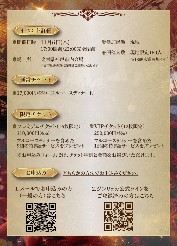 【詳細】

◆日程：11月6日(木)　17:00開演　22:00完全閉演

◆参加方法：

〈通常チケット〉

・17,000円（税込）フルコースディナー付き




〈限定チケット〉

・プレミアムチケット（16枚限定）110,000円（税込）

フルコースディナーを含めた9個の特典＆サービスをプレゼント

・VIPチケット（12枚限定）250,000円（税込）

フルコースディナーを含めた16個の特典＆サービスをプレゼント

※お申し込みフォームでは、チケット種別と金額をお選びいただけます。